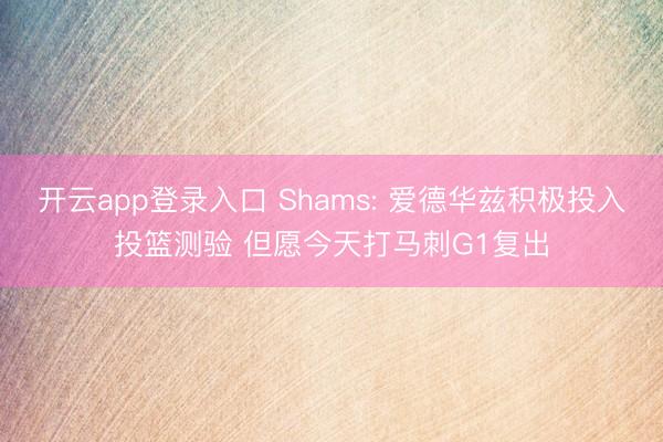 开云app登录入口 Shams: 爱德华兹积极投入投篮测验 但愿今天打马刺G1复出