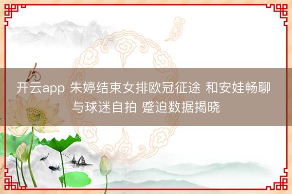 开云app 朱婷结束女排欧冠征途 和安娃畅聊 与球迷自拍 蹙迫数据揭晓