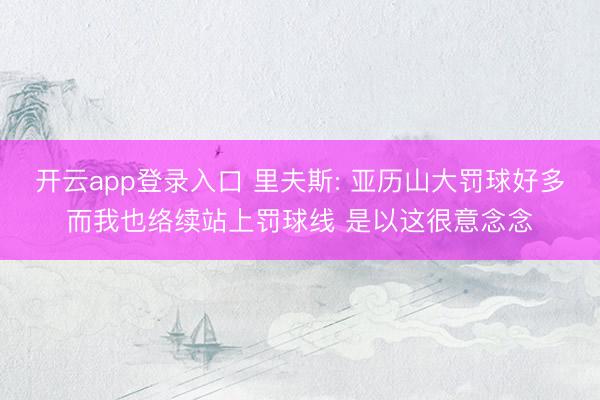 开云app登录入口 里夫斯: 亚历山大罚球好多而我也络续站上罚球线 是以这很意念念
