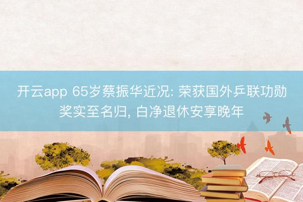 开云app 65岁蔡振华近况: 荣获国外乒联功勋奖实至名归， 白净退休安享晚年