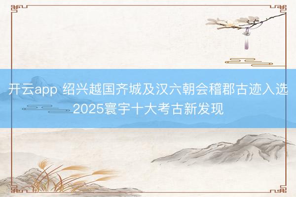 开云app 绍兴越国齐城及汉六朝会稽郡古迹入选2025寰宇十大考古新发现