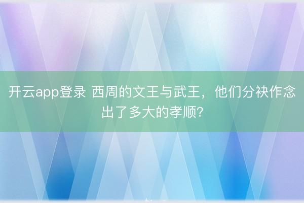 开云app登录 西周的文王与武王，他们分袂作念出了多大的孝顺？