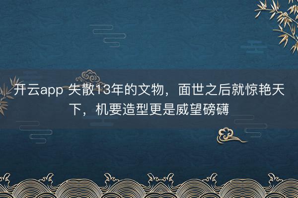 开云app 失散13年的文物，面世之后就惊艳天下，机要造型更是威望磅礴