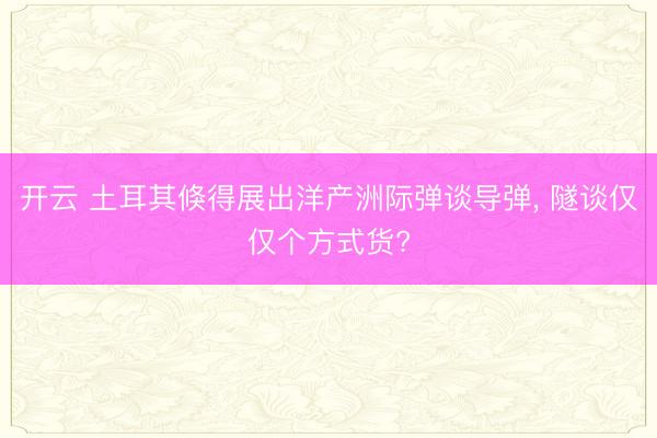开云 土耳其倏得展出洋产洲际弹谈导弹， 隧谈仅仅个方式货?