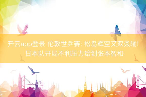 开云app登录 伦敦世乒赛: 松岛辉空又双叒输! 日本队开局不利压力给到张本智和