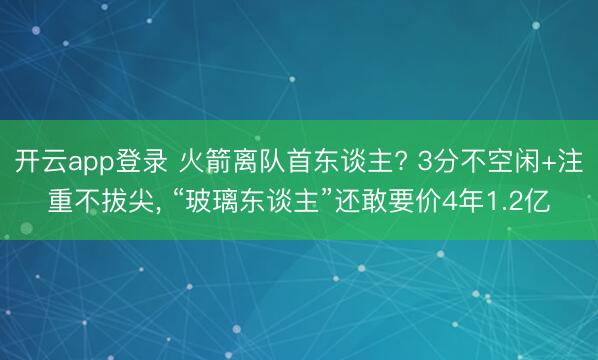 开云app登录 火箭离队首东谈主? 3分不空闲+注重不拔尖， “玻璃东谈主”还敢要价4年1.2亿