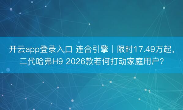 开云app登录入口 连合引擎｜限时17.49万起，二代哈弗H9 2026款若何打动家庭用户？