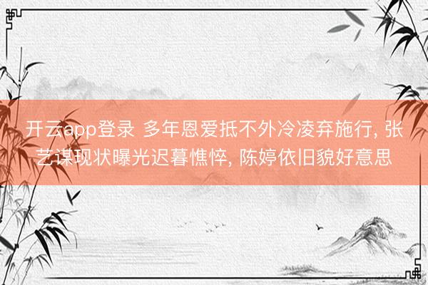 开云app登录 多年恩爱抵不外冷凌弃施行, 张艺谋现状曝光迟暮憔悴, 陈婷依旧貌好意思