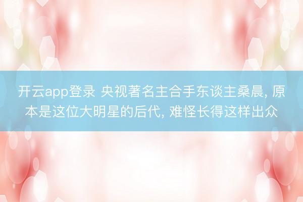 开云app登录 央视著名主合手东谈主桑晨， 原本是这位大明星的后代， 难怪长得这样出众