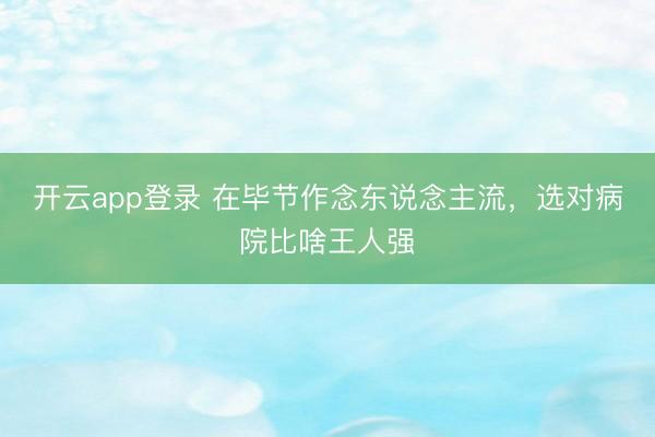 开云app登录 在毕节作念东说念主流，选对病院比啥王人强
